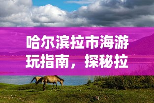 哈尔滨拉市海游玩指南,探秘拉市海,尽享独特风情体验!