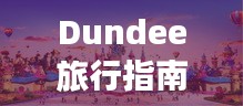 Dundee旅行指南，探索城市魅力，畅游精彩景点